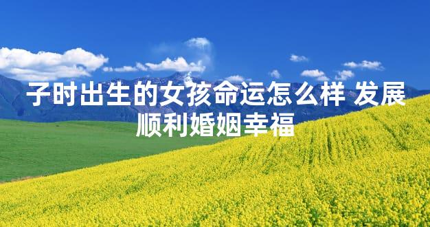 子时出生的女孩命运怎么样 发展顺利婚姻幸福